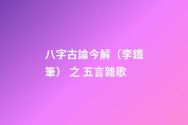 八字古論今解（李鐵筆） 之 五言雜歌